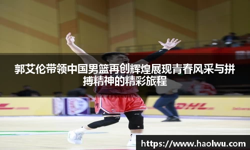 郭艾伦带领中国男篮再创辉煌展现青春风采与拼搏精神的精彩旅程